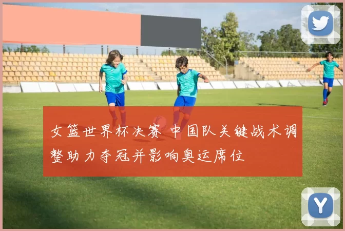 女篮世界杯决赛 中国队关键战术调整助力夺冠并影响奥运席位