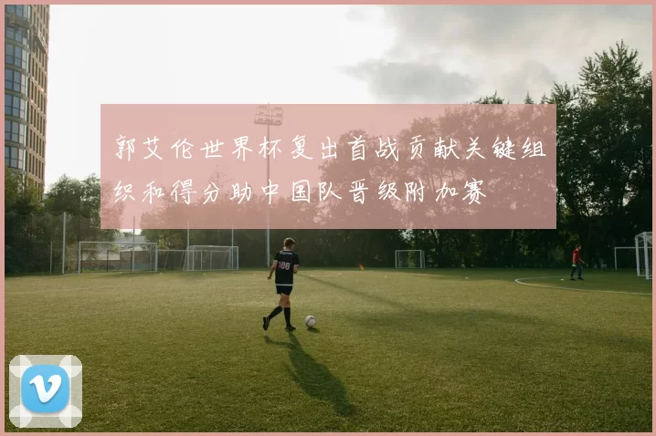 郭艾伦世界杯复出首战贡献关键组织和得分助中国队晋级附加赛