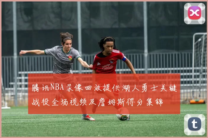 腾讯NBA录像回放提供湖人勇士关键战役全场视频及詹姆斯得分集锦