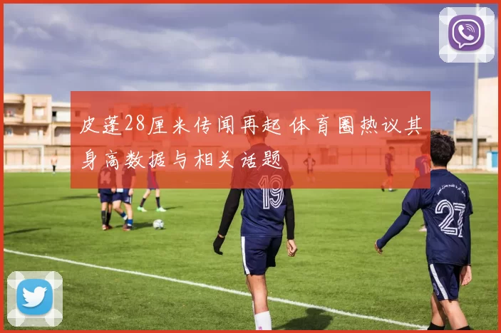皮蓬28厘米传闻再起 体育圈热议其身高数据与相关话题