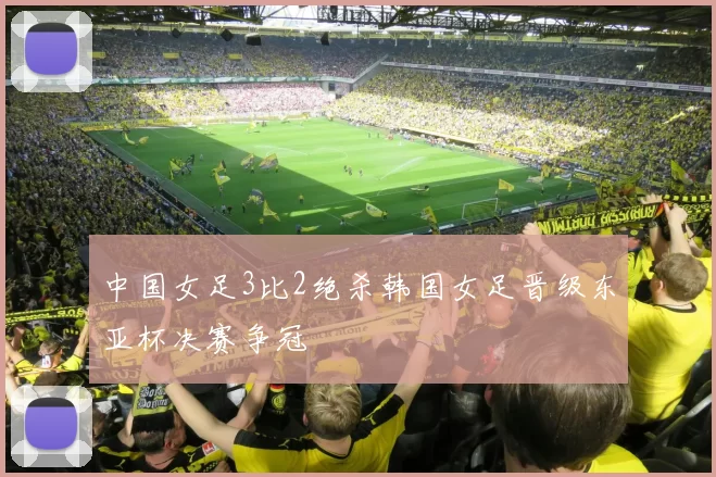 中国女足3比2绝杀韩国女足晋级东亚杯决赛争冠