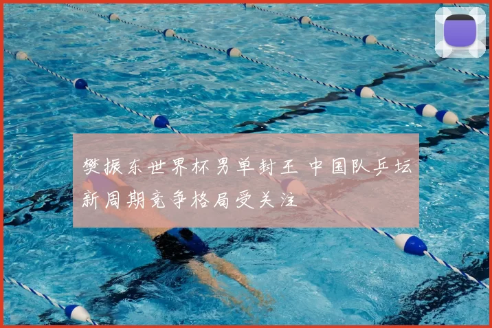 樊振东世界杯男单封王 中国队乒坛新周期竞争格局受关注