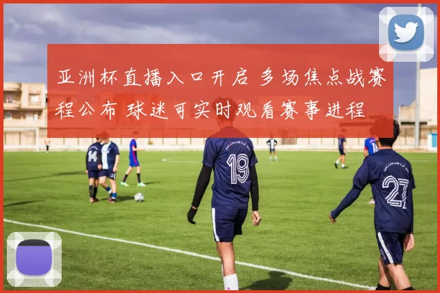 亚洲杯直播入口开启 多场焦点战赛程公布 球迷可实时观看赛事进程