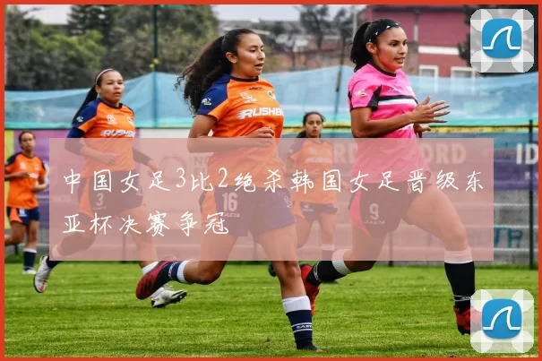 中国女足3比2绝杀韩国女足晋级东亚杯决赛争冠