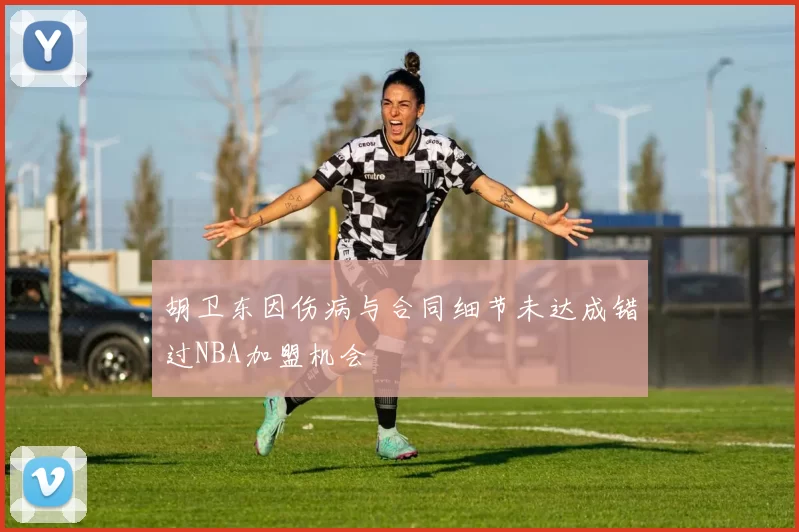 胡卫东因伤病与合同细节未达成错过NBA加盟机会