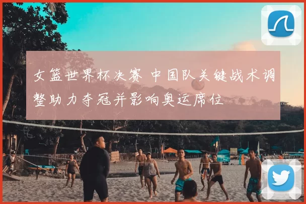 女篮世界杯决赛 中国队关键战术调整助力夺冠并影响奥运席位