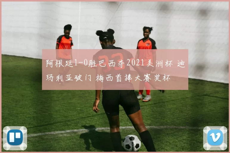 阿根廷1-0胜巴西夺2021美洲杯 迪玛利亚破门 梅西首捧大赛奖杯