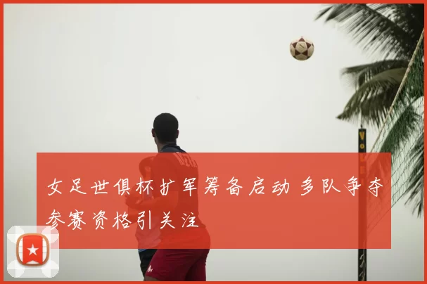 女足世俱杯扩军筹备启动 多队争夺参赛资格引关注