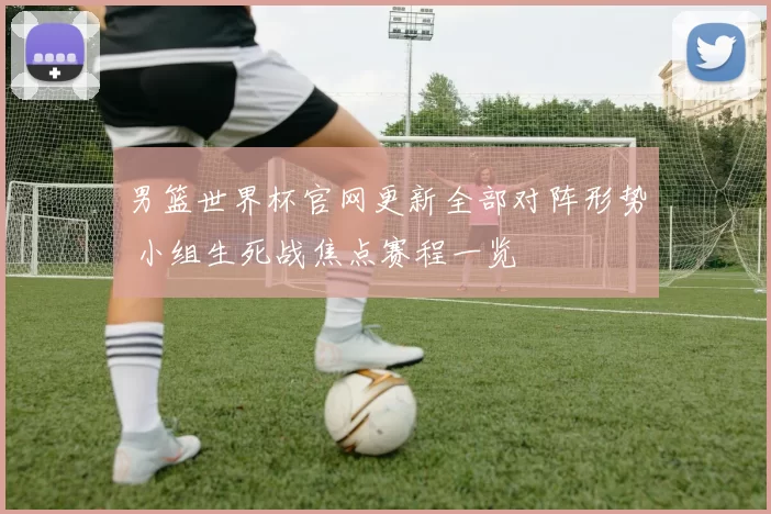 男篮世界杯官网更新全部对阵形势 小组生死战焦点赛程一览