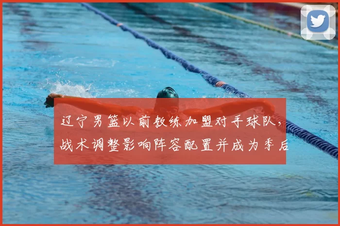 辽宁男篮以前教练加盟对手球队，战术调整影响阵容配置并成为季后赛看点