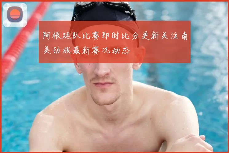 阿根廷队比赛即时比分更新关注南美劲旅最新赛况动态