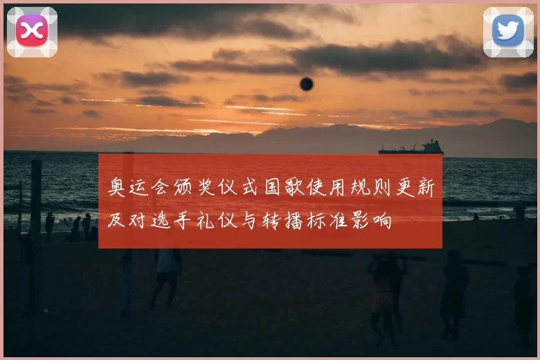 奥运会颁奖仪式国歌使用规则更新及对选手礼仪与转播标准影响