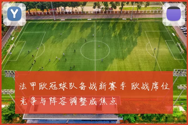 法甲欧冠球队备战新赛季 欧战席位竞争与阵容调整成焦点