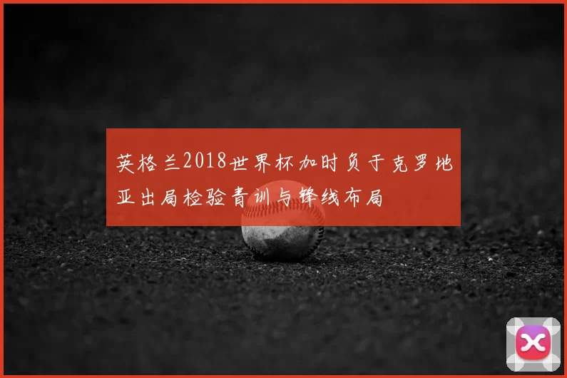 英格兰2018世界杯加时负于克罗地亚出局检验青训与锋线布局