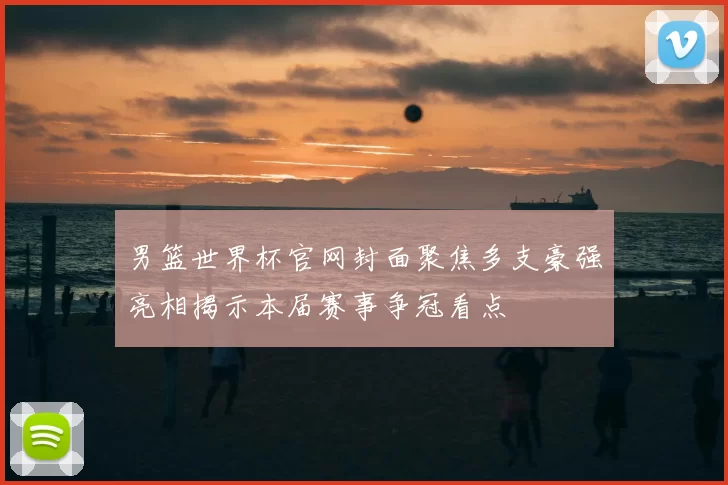 男篮世界杯官网封面聚焦多支豪强亮相揭示本届赛事争冠看点