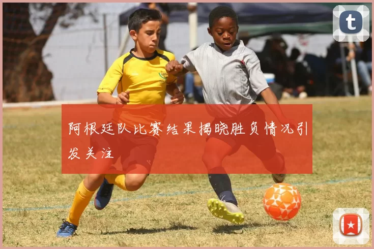 阿根廷队比赛结果揭晓胜负情况引发关注