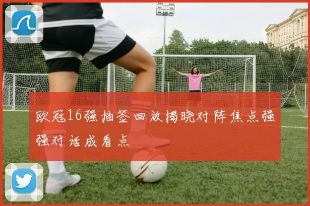 欧冠16强抽签回放揭晓对阵焦点强强对话成看点