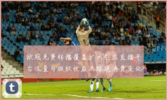 欧冠免费转播覆盖扩大引发直播平台流量与版权收益及球迷消费变化