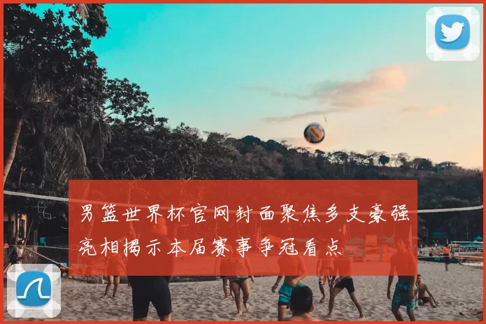 男篮世界杯官网封面聚焦多支豪强亮相揭示本届赛事争冠看点