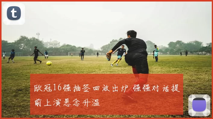 欧冠16强抽签回放出炉 强强对话提前上演悬念升温