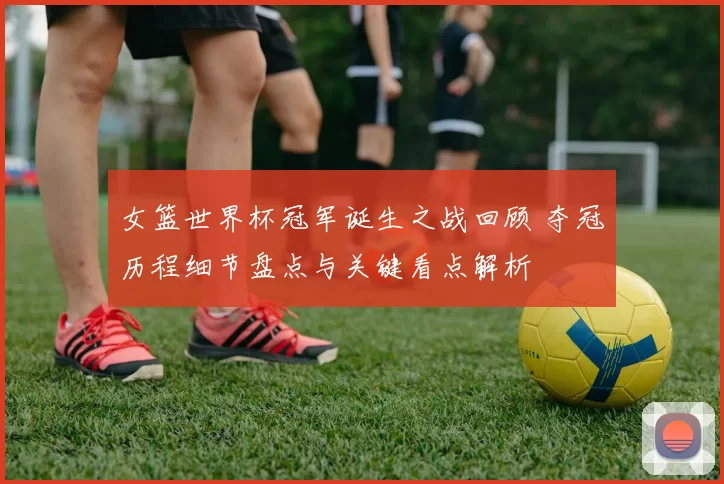 女篮世界杯冠军诞生之战回顾 夺冠历程细节盘点与关键看点解析