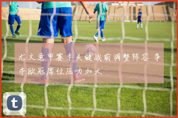 尤文意甲赛季关键战前调整阵容 争夺欧冠席位压力加大