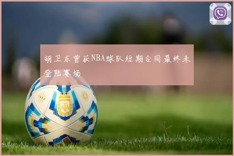 胡卫东曾获NBA球队短期合同最终未登陆赛场