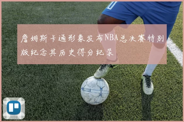 詹姆斯卡通形象发布NBA总决赛特别版纪念其历史得分纪录