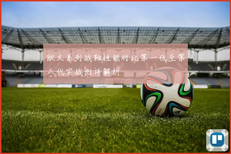 欧文系列战靴性能对比第一代至第八代实战测评解析