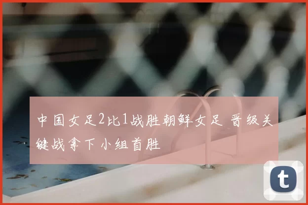 中国女足2比1战胜朝鲜女足 晋级关键战拿下小组首胜