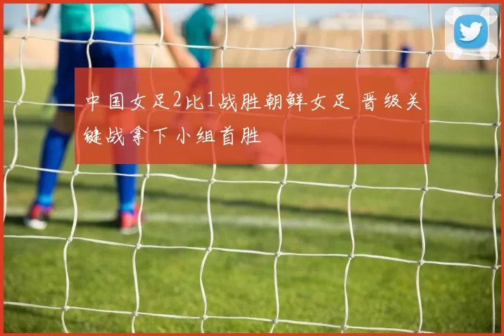 中国女足2比1战胜朝鲜女足 晋级关键战拿下小组首胜