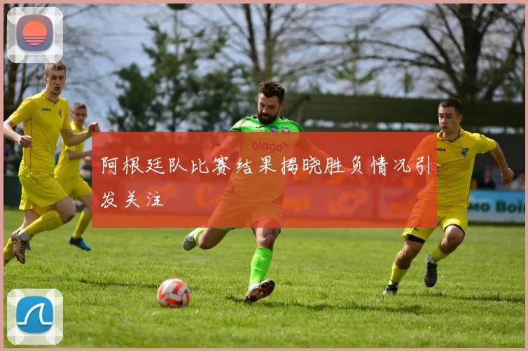 阿根廷队比赛结果揭晓胜负情况引发关注